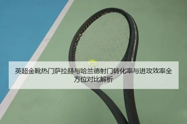 英超金靴热门萨拉赫与哈兰德射门转化率与进攻效率全方位对比解析